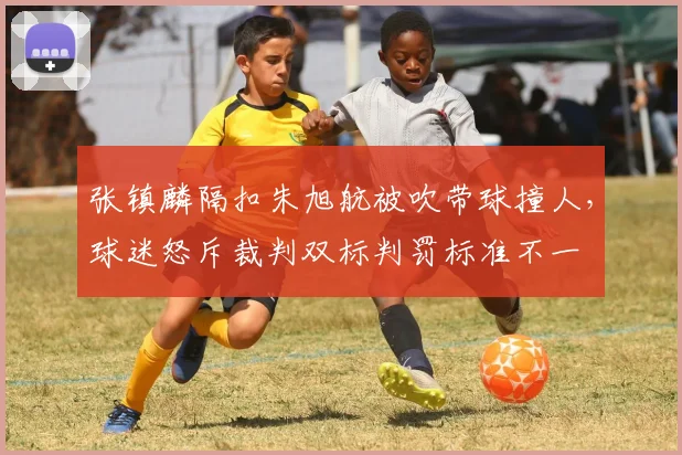 张镇麟隔扣朱旭航被吹带球撞人，球迷怒斥裁判双标判罚标准不一