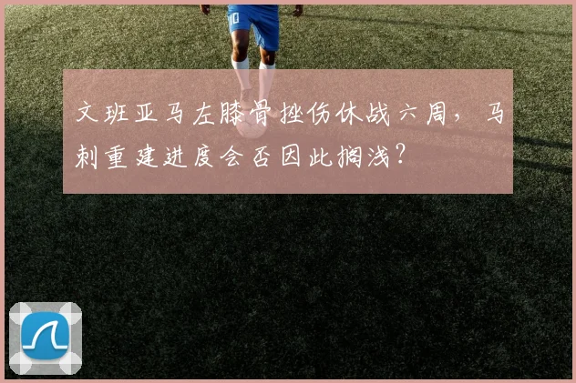 文班亚马左膝骨挫伤休战六周，马刺重建进度会否因此搁浅？