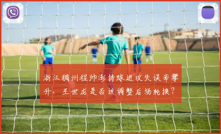 浙江稠州程帅澎持球进攻失误率攀升，王世龙是否该调整后场轮换？