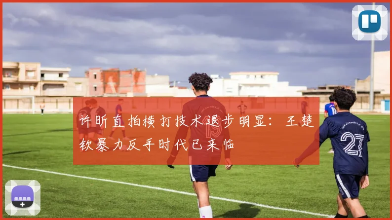 许昕直拍横打技术退步明显：王楚钦暴力反手时代已来临