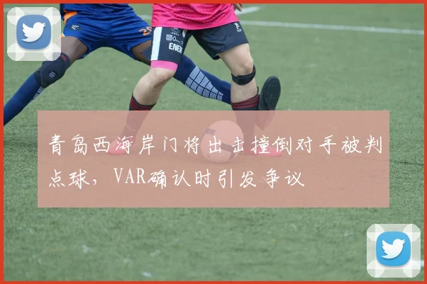 青岛西海岸门将出击撞倒对手被判点球，VAR确认时引发争议