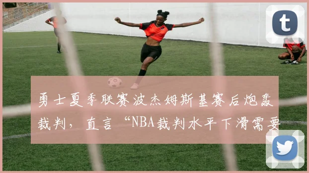 勇士夏季联赛波杰姆斯基赛后炮轰裁判，直言“NBA裁判水平下滑需要改革”
