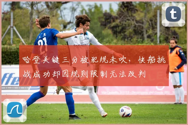 哈登关键三分被犯规未吹，快船挑战成功却因规则限制无法改判